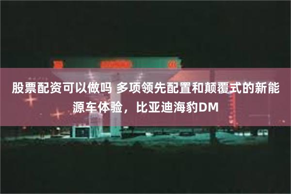 股票配资可以做吗 多项领先配置和颠覆式的新能源车体验，比亚迪海豹DM