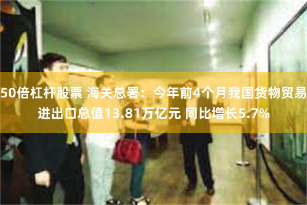 50倍杠杆股票 海关总署：今年前4个月我国货物贸易进出口总值13.81万亿元 同比增长5.7%