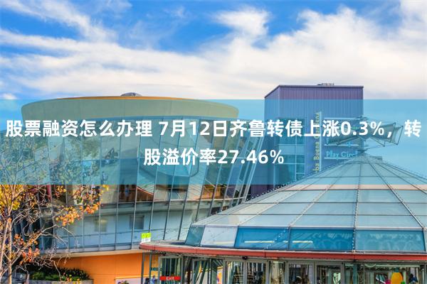 股票融资怎么办理 7月12日齐鲁转债上涨0.3%，转股溢价率27.46%