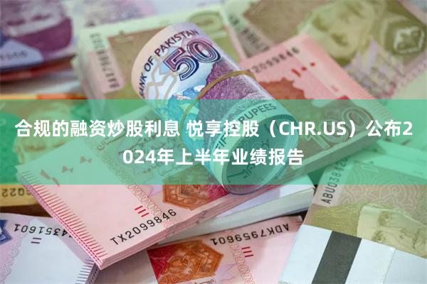 合规的融资炒股利息 悦享控股（CHR.US）公布2024年上半年业绩报告