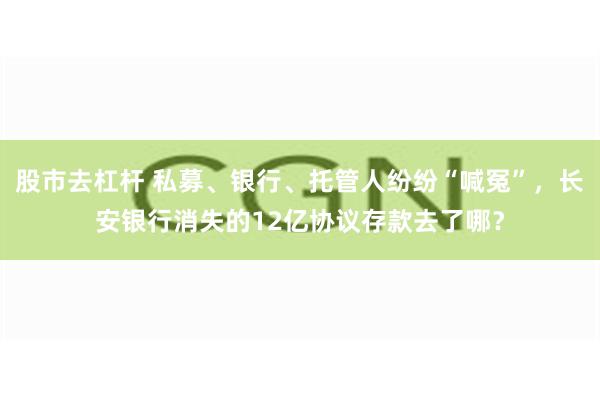 股市去杠杆 私募、银行、托管人纷纷“喊冤”，长安银行消失的12亿协议存款去了哪？