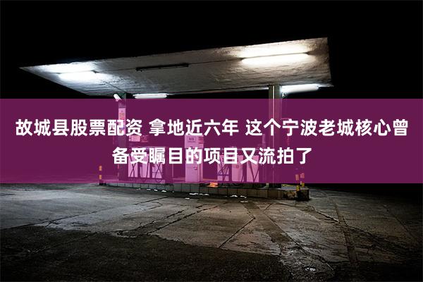 故城县股票配资 拿地近六年 这个宁波老城核心曾备受瞩目的项目又流拍了