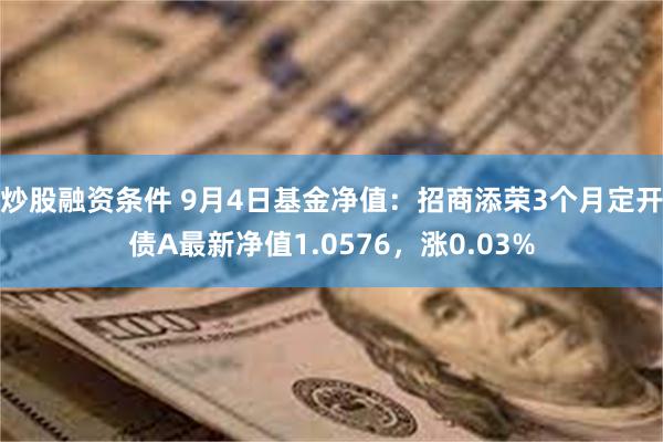 炒股融资条件 9月4日基金净值：招商添荣3个月定开债A最新净值1.0576，涨0.03%