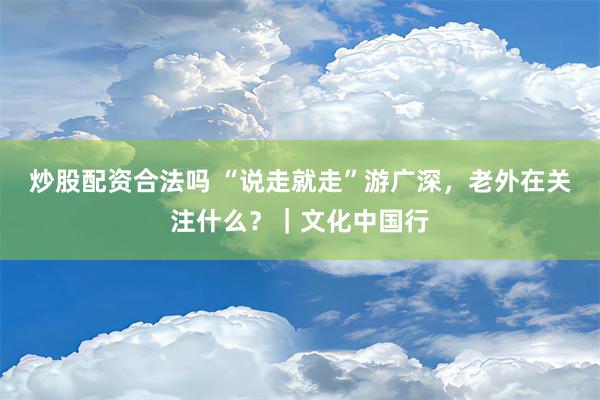 炒股配资合法吗 “说走就走”游广深，老外在关注什么？｜文化中国行