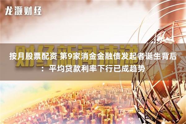 按月股票配资 第9家消金金融债发起者诞生背后：平均贷款利率下行已成趋势