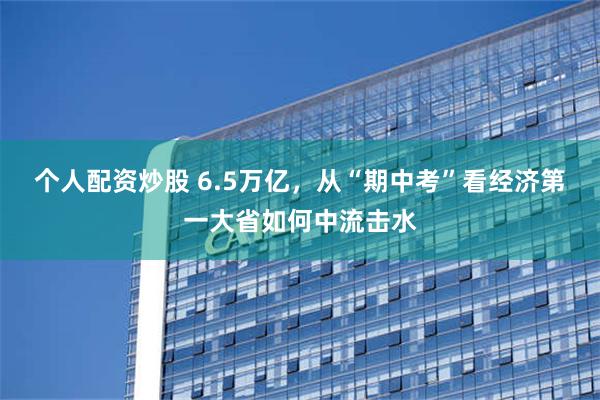 个人配资炒股 6.5万亿，从“期中考”看经济第一大省如何中流击水