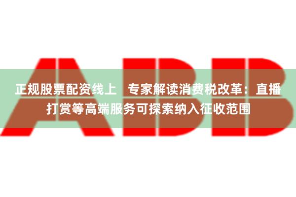 正规股票配资线上   专家解读消费税改革：直播打赏等高端服务可探索纳入征收范围