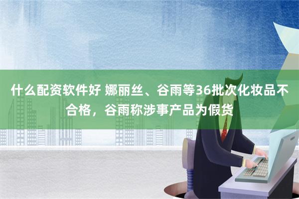 什么配资软件好 娜丽丝、谷雨等36批次化妆品不合格，谷雨称涉事产品为假货