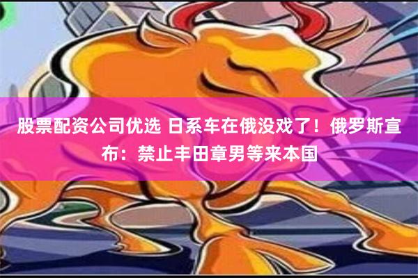 股票配资公司优选 日系车在俄没戏了！俄罗斯宣布：禁止丰田章男等来本国