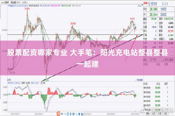 股票配资哪家专业 大手笔：阳光充电站整县整县一起建