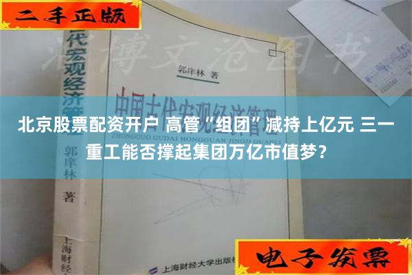 北京股票配资开户 高管“组团”减持上亿元 三一重工能否撑起集团万亿市值梦？