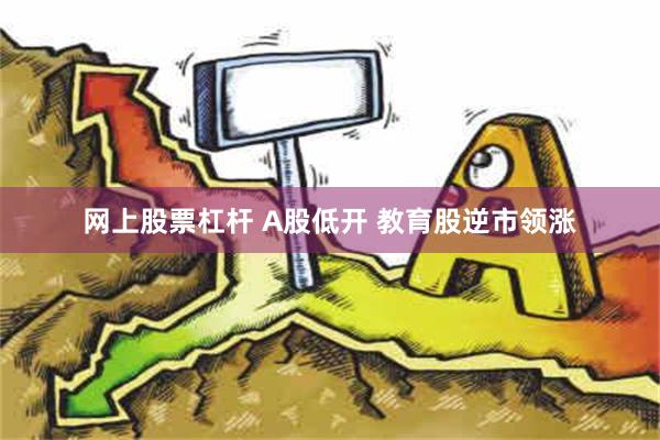 网上股票杠杆 A股低开 教育股逆市领涨