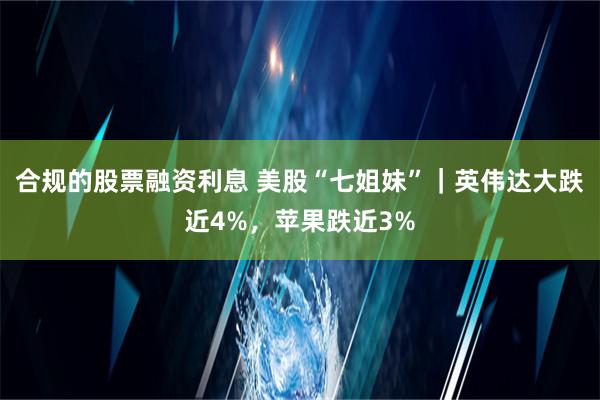 合规的股票融资利息 美股“七姐妹”｜英伟达大跌近4%，苹果跌近3%