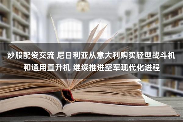 炒股配资交流 尼日利亚从意大利购买轻型战斗机和通用直升机 继续推进空军现代化进程