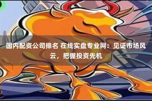 国内配资公司排名 在线实盘专业网：见证市场风云，把握投资先机