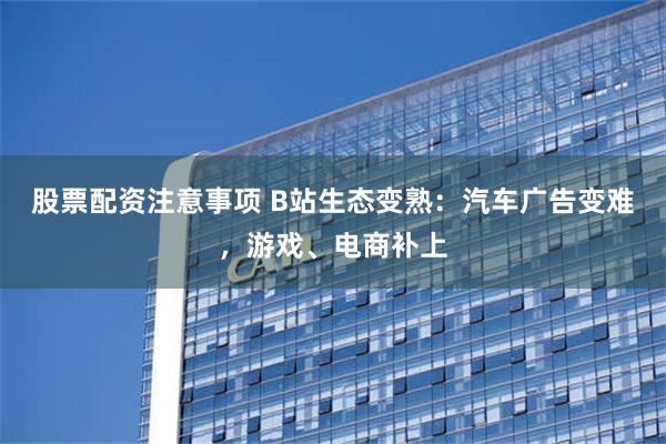 股票配资注意事项 B站生态变熟：汽车广告变难，游戏、电商补上