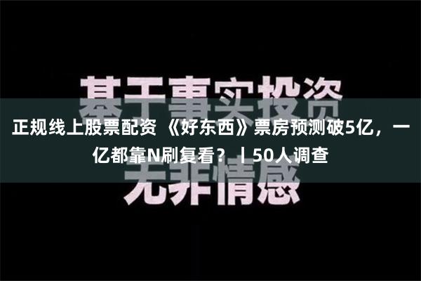 正规线上股票配资 《好东西》票房预测破5亿，一亿都靠N刷复看？丨50人调查