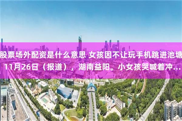 股票场外配资是什么意思 女孩因不让玩手机跳进池塘 11月26日（报道），湖南益阳。小女孩哭喊着冲...