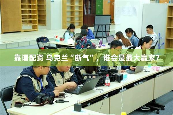 靠谱配资 乌克兰“断气”，谁会是最大赢家？