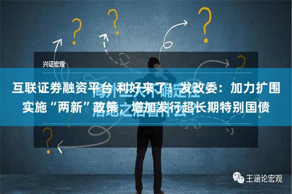 互联证劵融资平台 利好来了！发改委：加力扩围实施“两新”政策，增加发行超长期特别国债