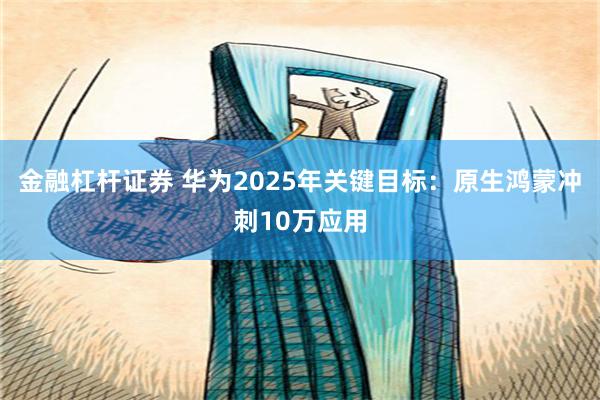 金融杠杆证券 华为2025年关键目标：原生鸿蒙冲刺10万应用