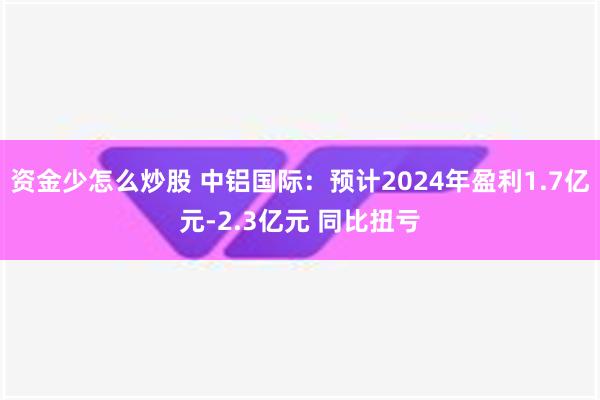 资金少怎么炒股 中铝国际：预计2024年盈利1.7亿元-2.3亿元 同比扭亏