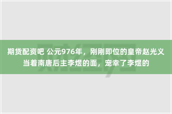 期货配资吧 公元976年，刚刚即位的皇帝赵光义当着南唐后主李煜的面，宠幸了李煜的