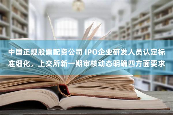 中国正规股票配资公司 IPO企业研发人员认定标准细化，上交所新一期审核动态明确四方面要求