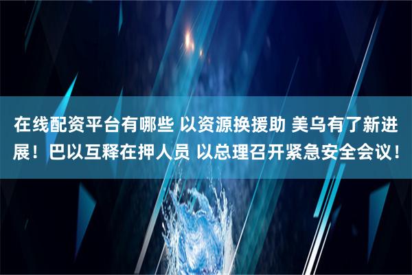 在线配资平台有哪些 以资源换援助 美乌有了新进展！巴以互释在押人员 以总理召开紧急安全会议！